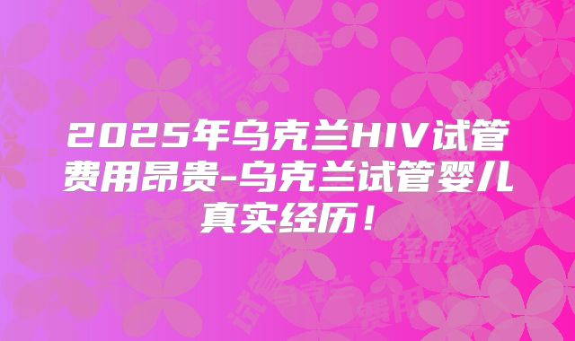 2025年乌克兰HIV试管费用昂贵-乌克兰试管婴儿真实经历!
