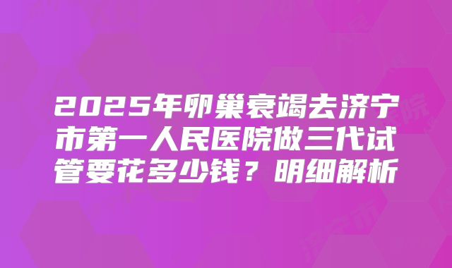 2025年卵巢衰竭去济宁市第一人民医院做三代试管要花多少钱？明细解析
