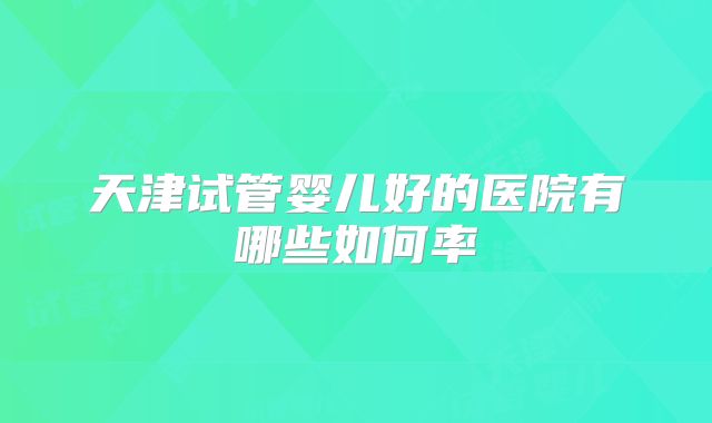 天津试管婴儿好的医院有哪些如何率