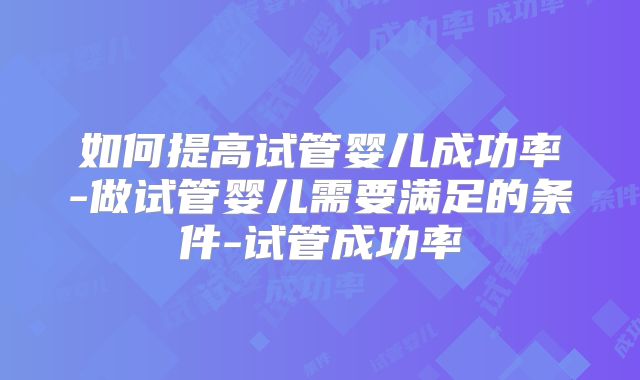 如何提高试管婴儿成功率-做试管婴儿需要满足的条件-试管成功率