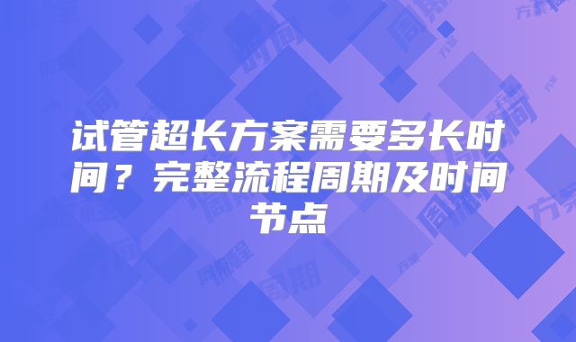 试管超长方案需要多长时间？完整流程周期及时间节点