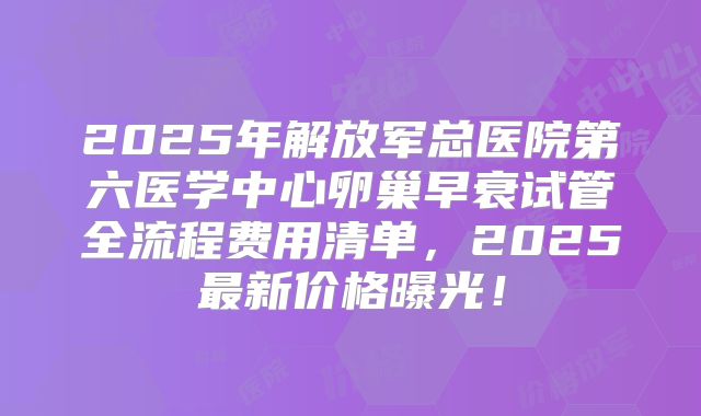2025年解放军总医院第六医学中心卵巢早衰试管全流程费用清单,2025最新价格曝光!