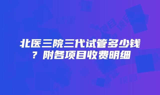 北医三院三代试管多少钱？附各项目收费明细