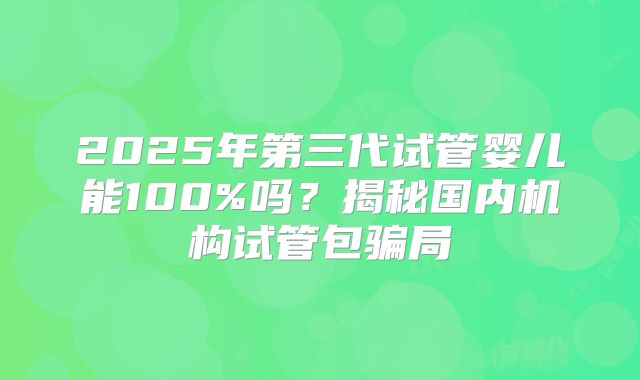 2025年第三代试管婴儿能100%吗？揭秘国内机构试管包骗局
