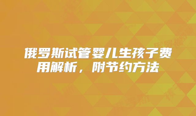 俄罗斯试管婴儿生孩子费用解析，附节约方法