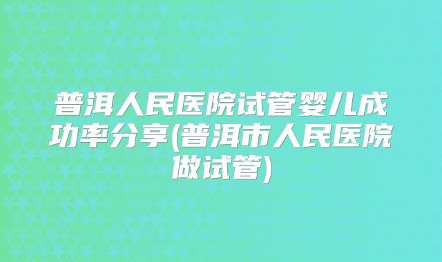 普洱人民医院试管婴儿成功率分享(普洱市人民医院做试管)