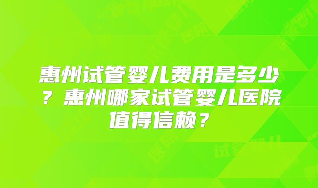 惠州试管婴儿费用是多少？惠州哪家试管婴儿医院值得信赖？