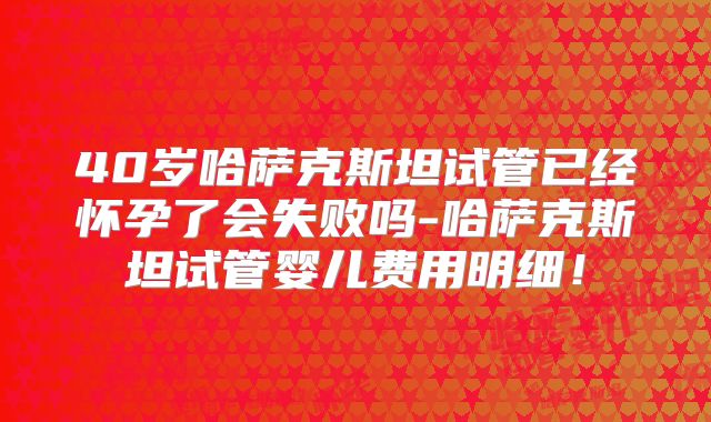 40岁哈萨克斯坦试管已经怀孕了会失败吗-哈萨克斯坦试管婴儿费用明细！
