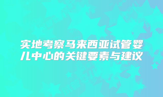 实地考察马来西亚试管婴儿中心的关键要素与建议