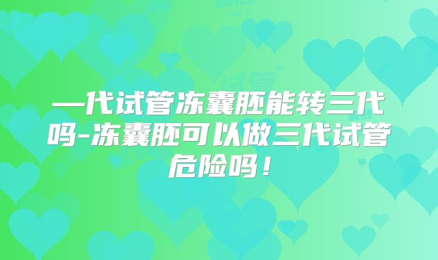 —代试管冻囊胚能转三代吗-冻囊胚可以做三代试管危险吗！