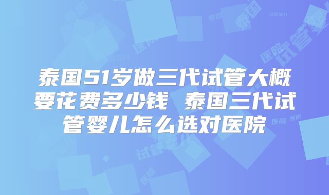 泰国51岁做三代试管大概要花费多少钱 泰国三代试管婴儿怎么选对医院