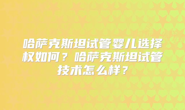 哈萨克斯坦试管婴儿选择权如何？哈萨克斯坦试管技术怎么样？