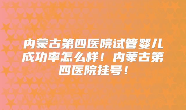 内蒙古第四医院试管婴儿成功率怎么样！内蒙古第四医院挂号！