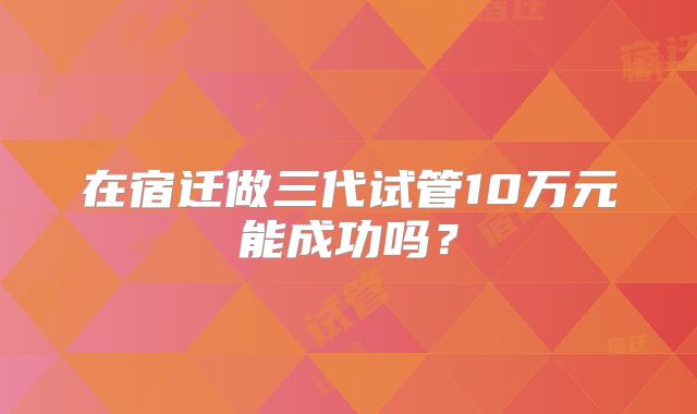 在宿迁做三代试管10万元能成功吗？