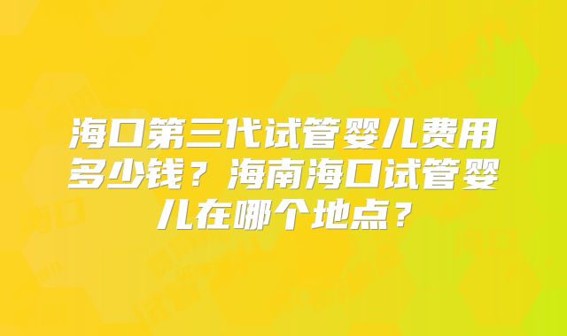 海口第三代试管婴儿费用多少钱？海南海口试管婴儿在哪个地点？
