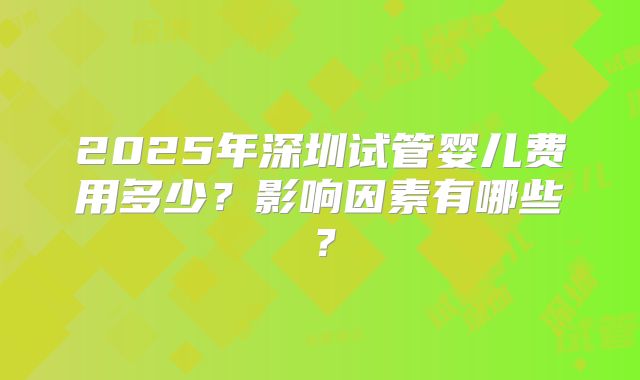 2025年深圳试管婴儿费用多少？影响因素有哪些？