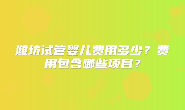潍坊试管婴儿费用多少?费用包含哪些项目?