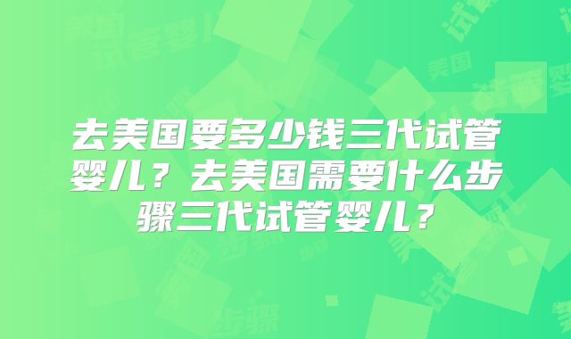 去美国要多少钱三代试管婴儿？去美国需要什么步骤三代试管婴儿？