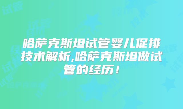 哈萨克斯坦试管婴儿促排技术解析,哈萨克斯坦做试管的经历!