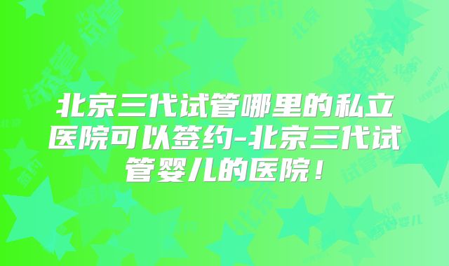 北京三代试管哪里的私立医院可以签约-北京三代试管婴儿的医院！