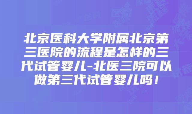 北京医科大学附属北京第三医院的流程是怎样的三代试管婴儿-北医三院可以做第三代试管婴儿吗！