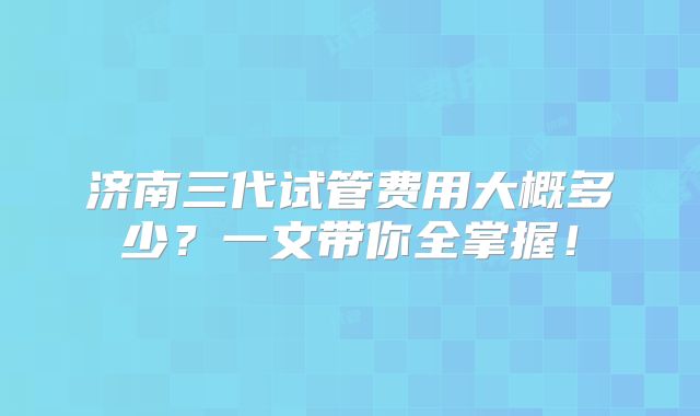 济南三代试管费用大概多少？一文带你全掌握！