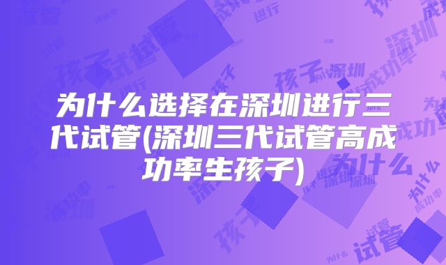 为什么选择在深圳进行三代试管(深圳三代试管高成功率生孩子)