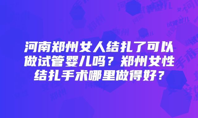河南郑州女人结扎了可以做试管婴儿吗？郑州女性结扎手术哪里做得好？