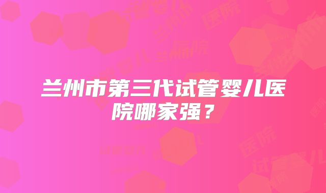 兰州市第三代试管婴儿医院哪家强？