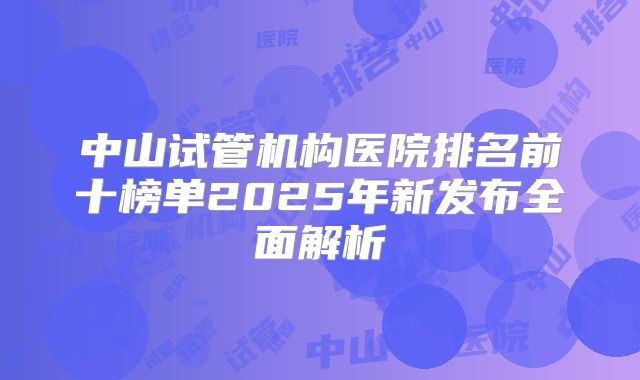 中山试管机构医院排名前十榜单2025年新发布全面解析