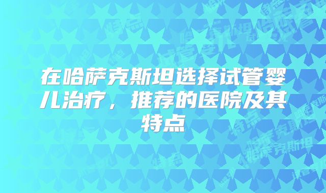 在哈萨克斯坦选择试管婴儿治疗，推荐的医院及其特点