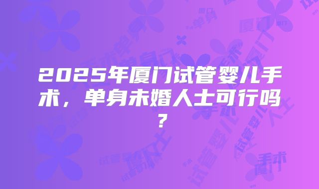 2025年厦门试管婴儿手术，单身未婚人士可行吗？