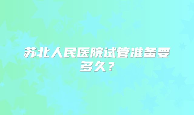苏北人民医院试管准备要多久?