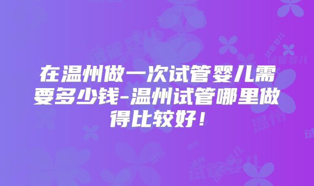 在温州做一次试管婴儿需要多少钱-温州试管哪里做得比较好！