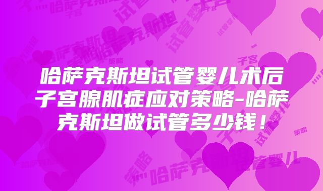 哈萨克斯坦试管婴儿术后子宫腺肌症应对策略-哈萨克斯坦做试管多少钱!