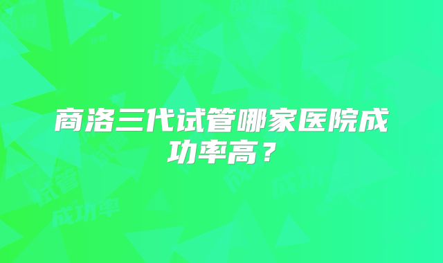 商洛三代试管哪家医院成功率高？