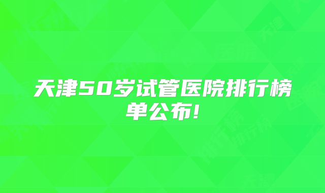 天津50岁试管医院排行榜单公布!