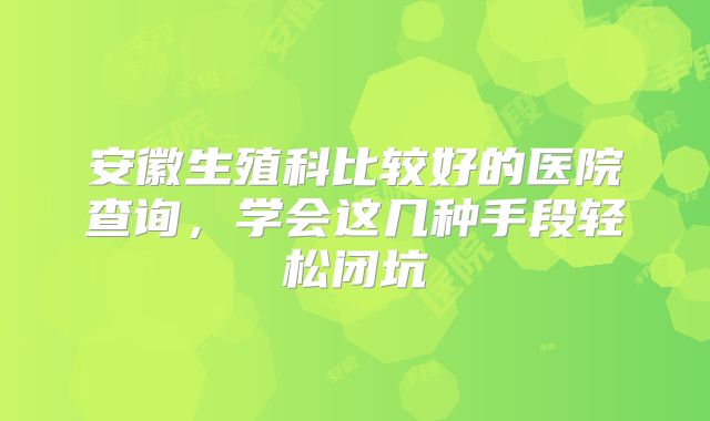 安徽生殖科比较好的医院查询,学会这几种手段轻松闭坑