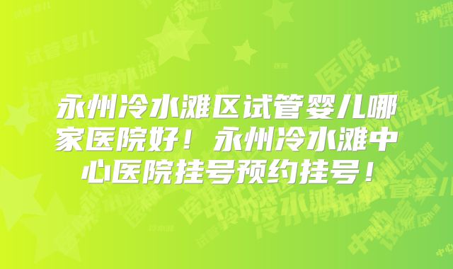 永州冷水滩区试管婴儿哪家医院好！永州冷水滩中心医院挂号预约挂号！