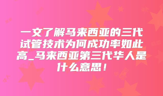 一文了解马来西亚的三代试管技术为何成功率如此高_马来西亚第三代华人是什么意思！