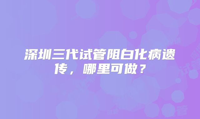 深圳三代试管阻白化病遗传，哪里可做？