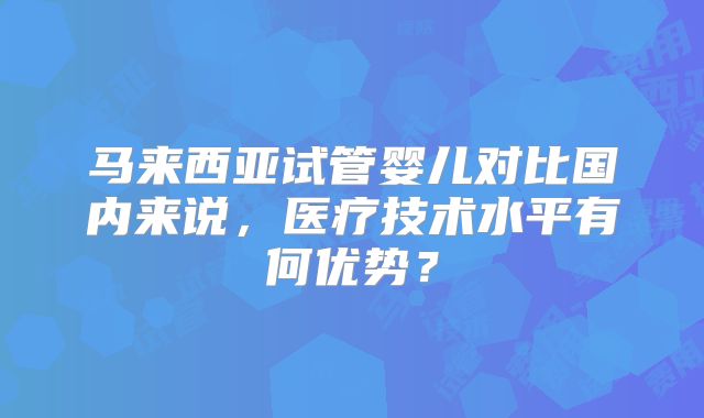马来西亚试管婴儿对比国内来说,医疗技术水平有何优势?