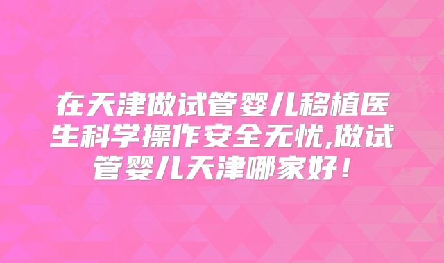 在天津做试管婴儿移植医生科学操作安全无忧,做试管婴儿天津哪家好！