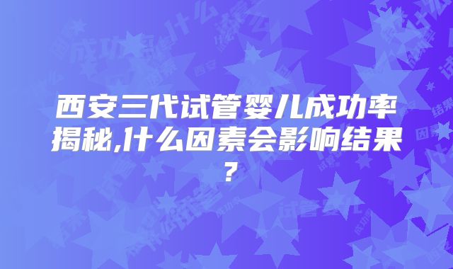 西安三代试管婴儿成功率揭秘,什么因素会影响结果?