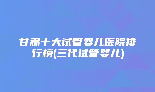 甘肃十大试管婴儿医院排行榜(三代试管婴儿)