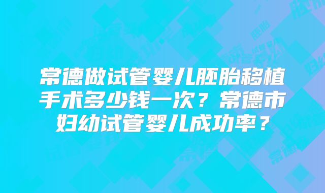 常德做试管婴儿胚胎移植手术多少钱一次？常德市妇幼试管婴儿成功率？
