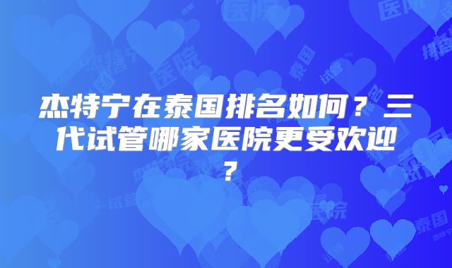 杰特宁在泰国排名如何？三代试管哪家医院更受欢迎？
