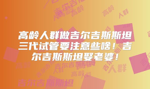 高龄人群做吉尔吉斯斯坦三代试管要注意些啥！吉尔吉斯斯坦娶老婆！