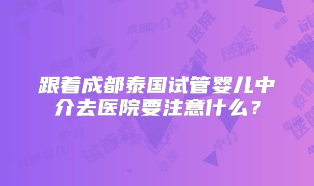 跟着成都泰国试管婴儿中介去医院要注意什么？
