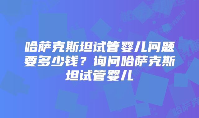 哈萨克斯坦试管婴儿问题要多少钱？询问哈萨克斯坦试管婴儿